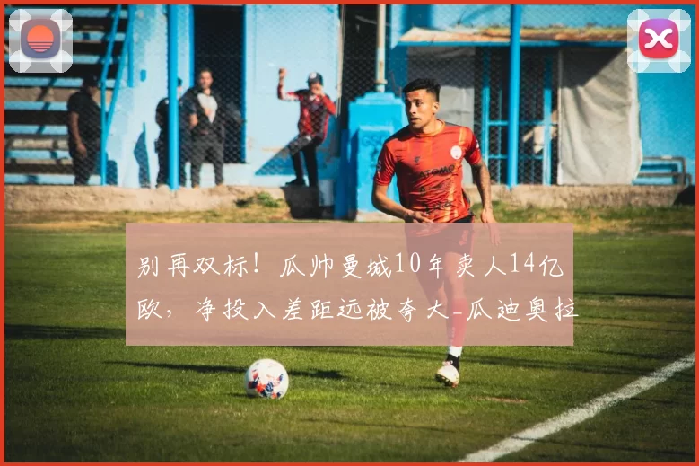 别再双标！瓜帅曼城10年卖人14亿欧，净投入差距远被夸大_瓜迪奥拉_比克洛普_球员