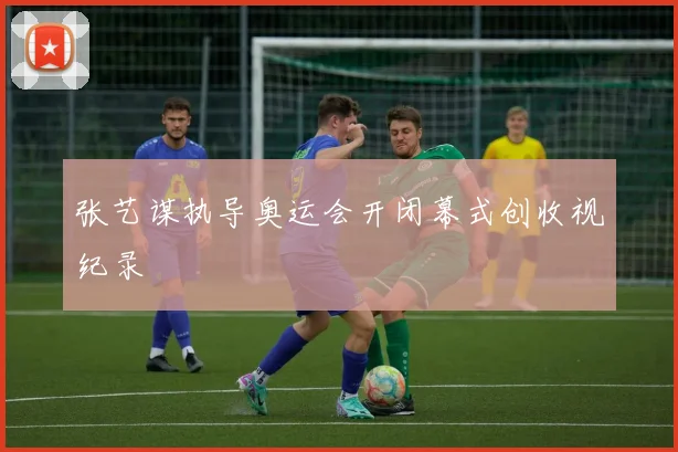张艺谋执导奥运会开闭幕式创收视纪录