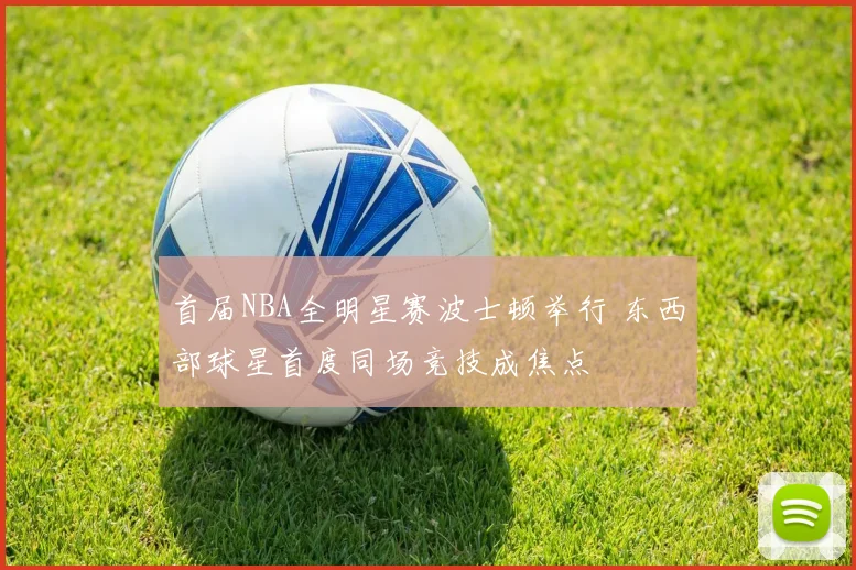 首届NBA全明星赛波士顿举行 东西部球星首度同场竞技成焦点