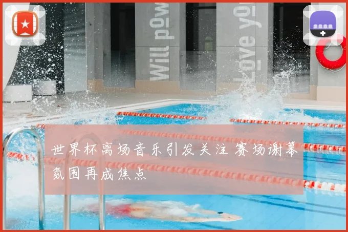 世界杯离场音乐引发关注 赛场谢幕氛围再成焦点