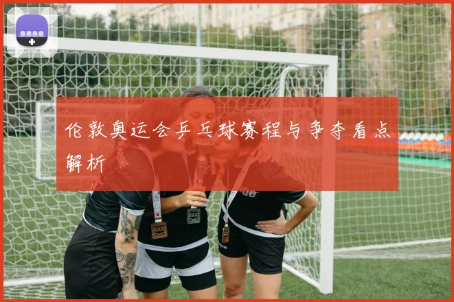 伦敦奥运会乒乓球赛程与争夺看点解析