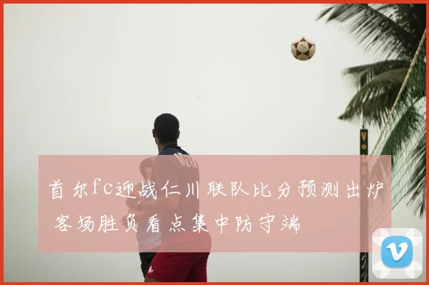 首尔fc迎战仁川联队比分预测出炉 客场胜负看点集中防守端