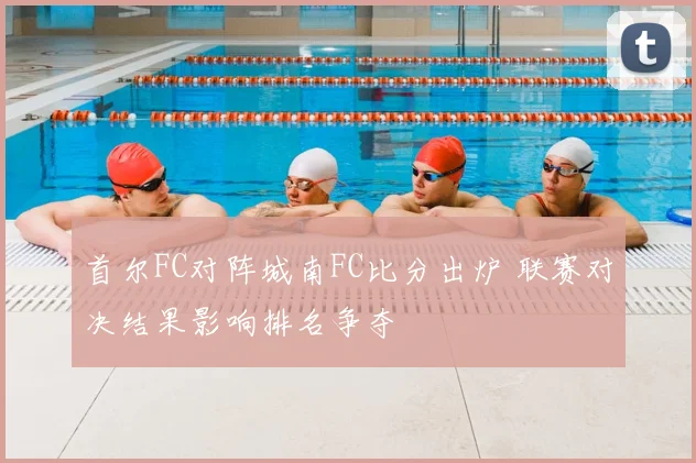 首尔FC对阵城南FC比分出炉 联赛对决结果影响排名争夺