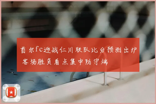 首尔fc迎战仁川联队比分预测出炉 客场胜负看点集中防守端