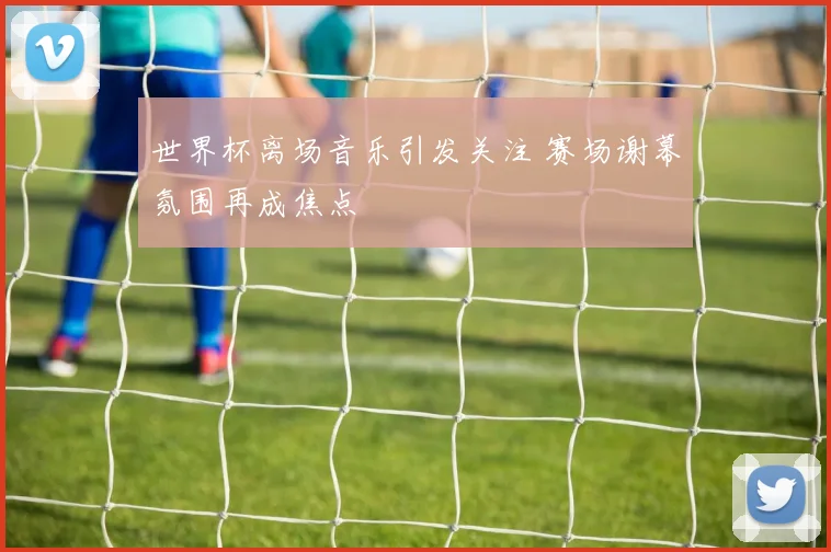 世界杯离场音乐引发关注 赛场谢幕氛围再成焦点