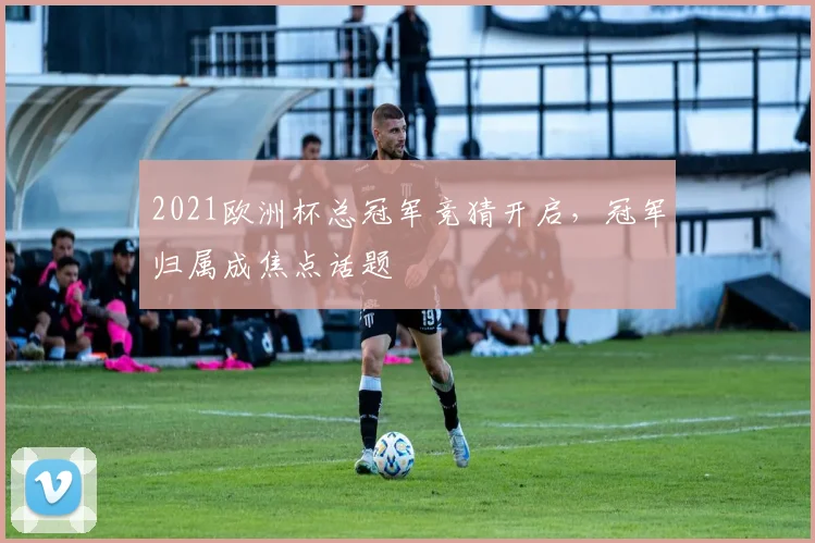 2021欧洲杯总冠军竞猜开启，冠军归属成焦点话题
