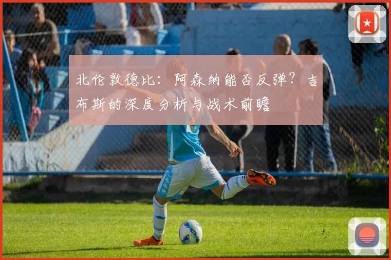 北伦敦德比：阿森纳能否反弹？吉布斯的深度分析与战术前瞻