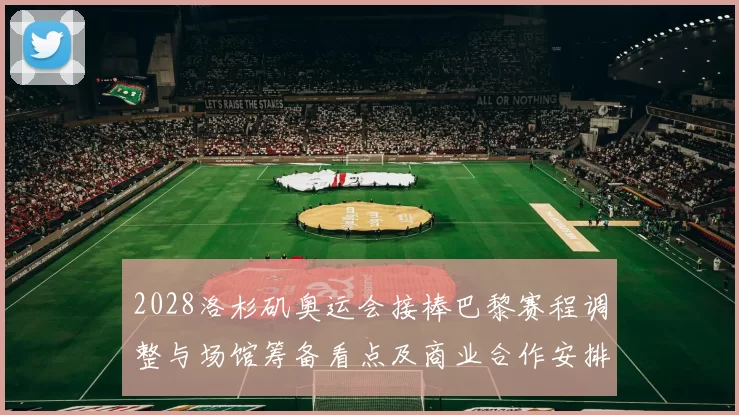 2028洛杉矶奥运会接棒巴黎赛程调整与场馆筹备看点及商业合作安排