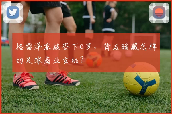 格雷泽家族签下c罗，背后暗藏怎样的足球商业玄机？