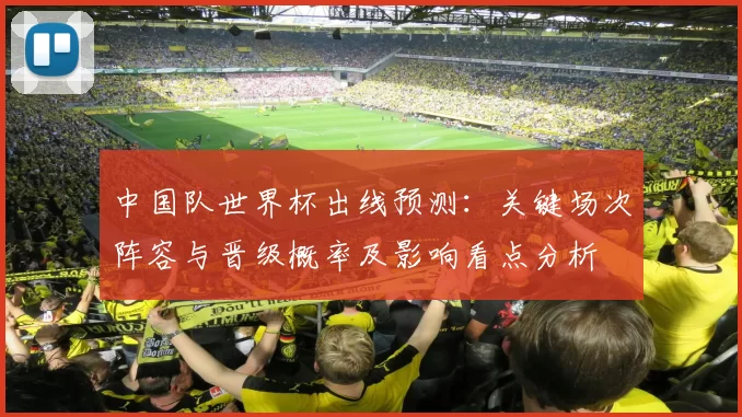 中国队世界杯出线预测：关键场次阵容与晋级概率及影响看点分析