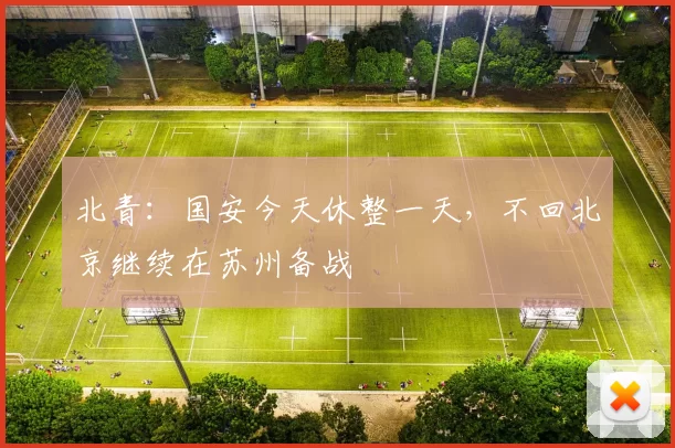 北青：国安今天休整一天，不回北京继续在苏州备战