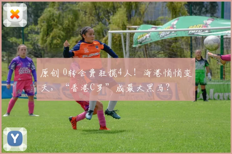 原创 0转会费狂揽4人！海港悄悄变天，“香港C罗”成最大黑马？
