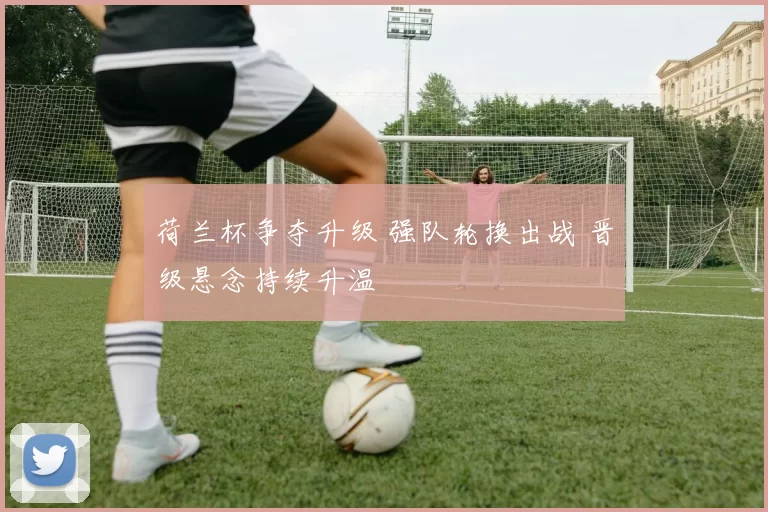 荷兰杯争夺升级 强队轮换出战 晋级悬念持续升温