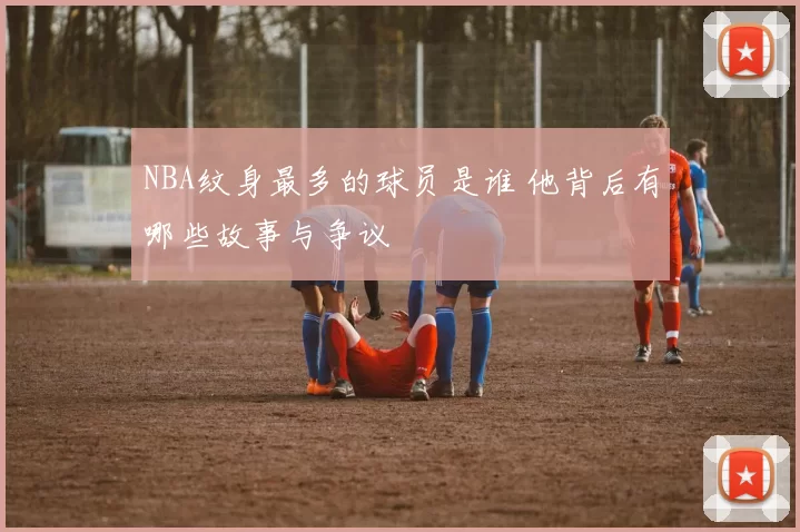 NBA纹身最多的球员是谁 他背后有哪些故事与争议