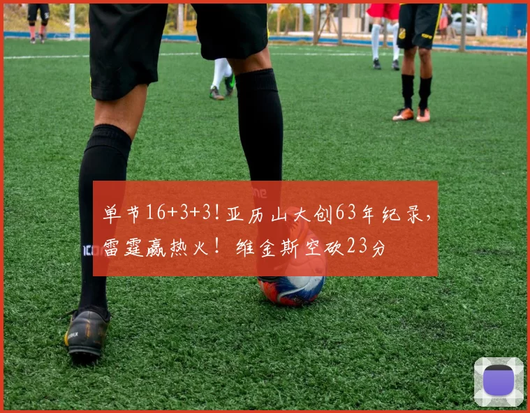 单节16+3+3!亚历山大创63年纪录，雷霆赢热火！维金斯空砍23分