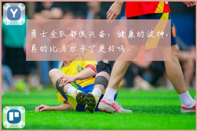 勇士全队都很兴奋，健康的波神，真的比马尔卡宁更好吗_