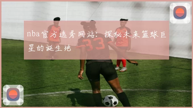 nba官方选秀网站：探秘未来篮球巨星的诞生地