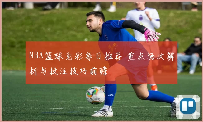 NBA篮球竞彩每日推荐 重点场次解析与投注技巧前瞻
