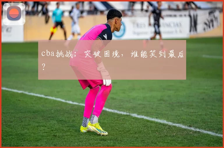cba挑战：突破困境，谁能笑到最后？