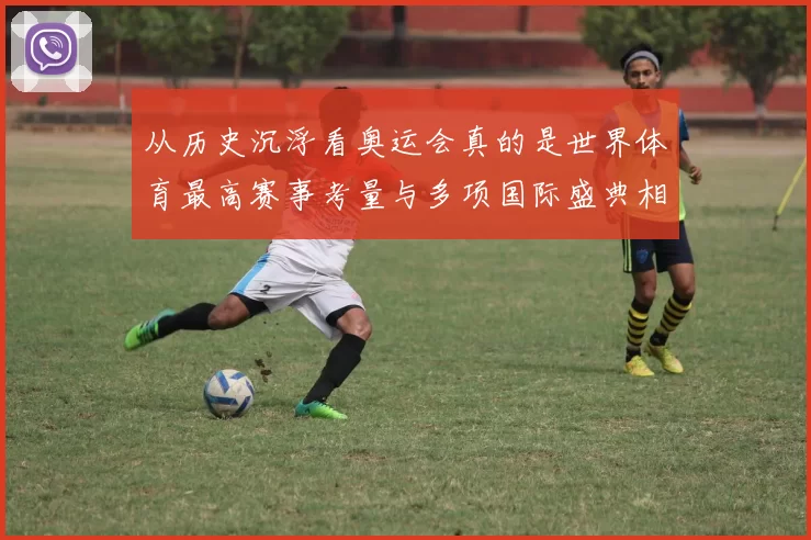 从历史沉浮看奥运会真的是世界体育最高赛事考量与多项国际盛典相比
