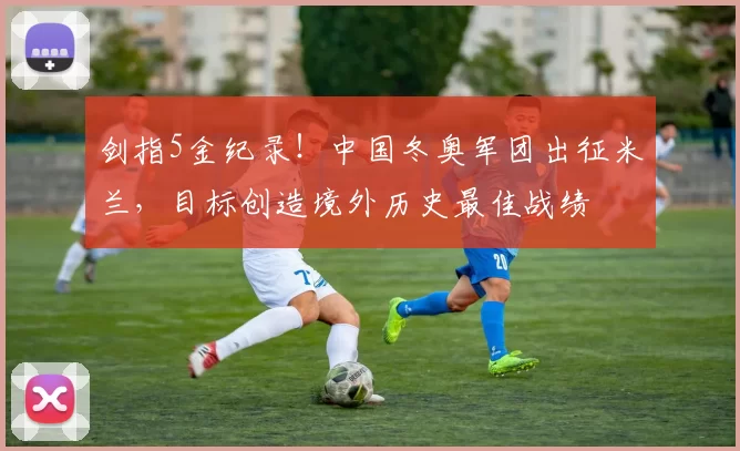 剑指5金纪录！中国冬奥军团出征米兰，目标创造境外历史最佳战绩