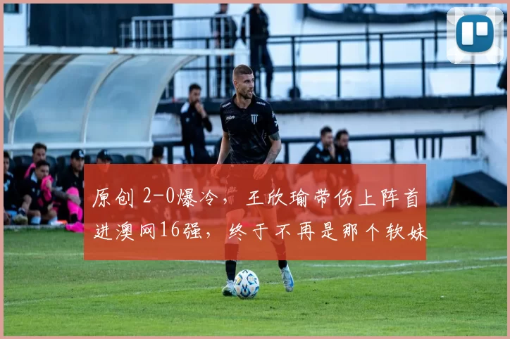 原创 2-0爆冷,王欣瑜带伤上阵首进澳网16强,终于不再是那个软妹子了