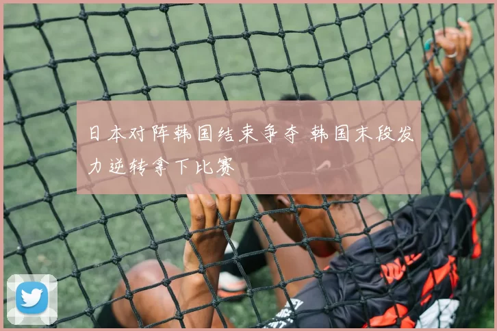日本对阵韩国结束争夺 韩国末段发力逆转拿下比赛
