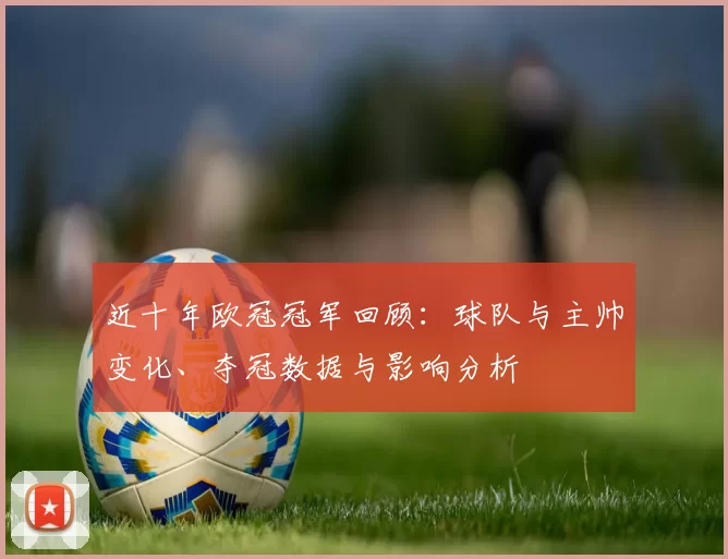近十年欧冠冠军回顾：球队与主帅变化、夺冠数据与影响分析