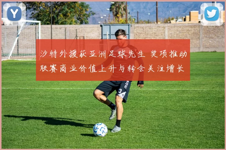 沙特外援获亚洲足球先生 奖项推动联赛商业价值上升与转会关注增长