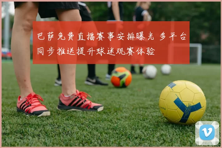 巴萨免费直播赛事安排曝光 多平台同步推送提升球迷观赛体验