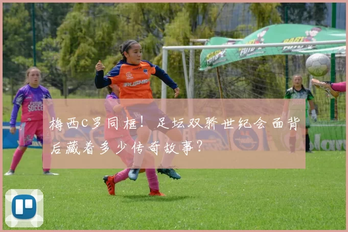 梅西c罗同框！足坛双骄世纪会面背后藏着多少传奇故事？