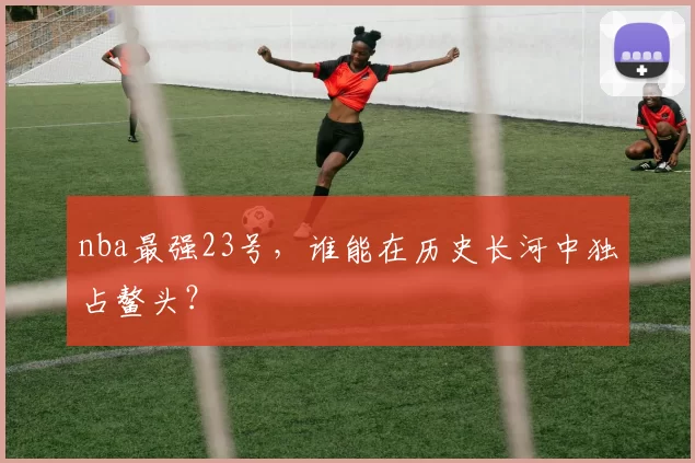 nba最强23号，谁能在历史长河中独占鳌头？