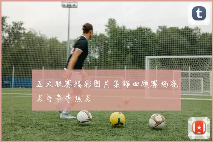 五大联赛精彩图片集锦回顾赛场亮点与争夺焦点