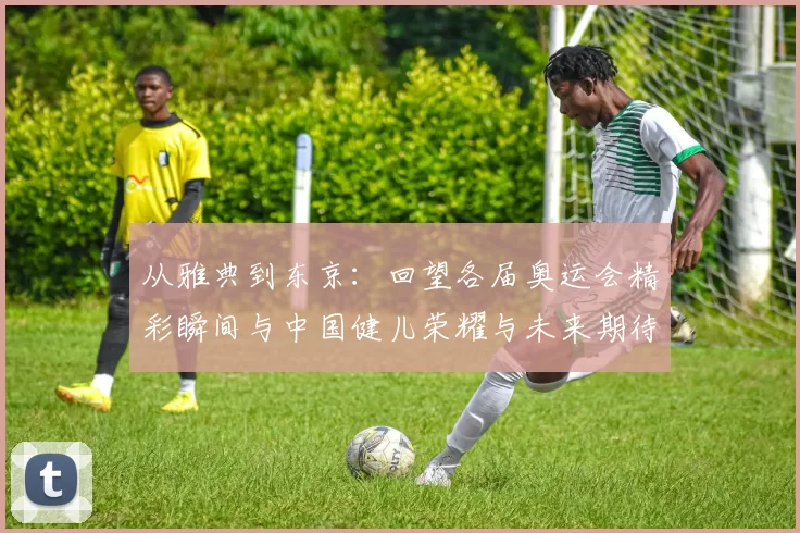 从雅典到东京：回望各届奥运会精彩瞬间与中国健儿荣耀与未来期待