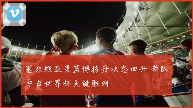 塞尔维亚男篮博格丹状态回升 带队冲击世界杯关键胜利