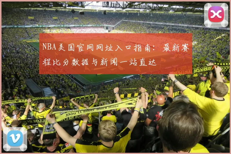 NBA美国官网网址入口指南：最新赛程比分数据与新闻一站直达