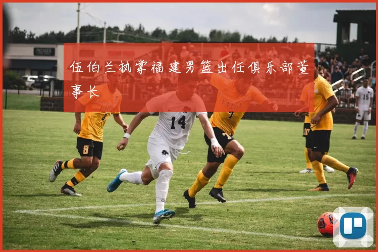 伍伯兰执掌福建男篮出任俱乐部董事长