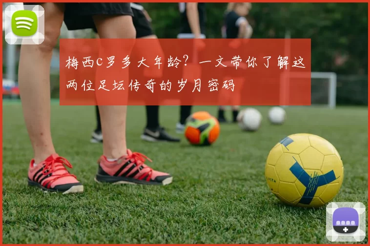 梅西c罗多大年龄？一文带你了解这两位足坛传奇的岁月密码