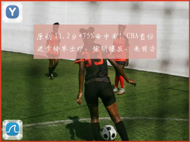 原创 11.2分+75%命中率！CBA首份进步榜单出炉，徐昕爆发，老将亦闪耀