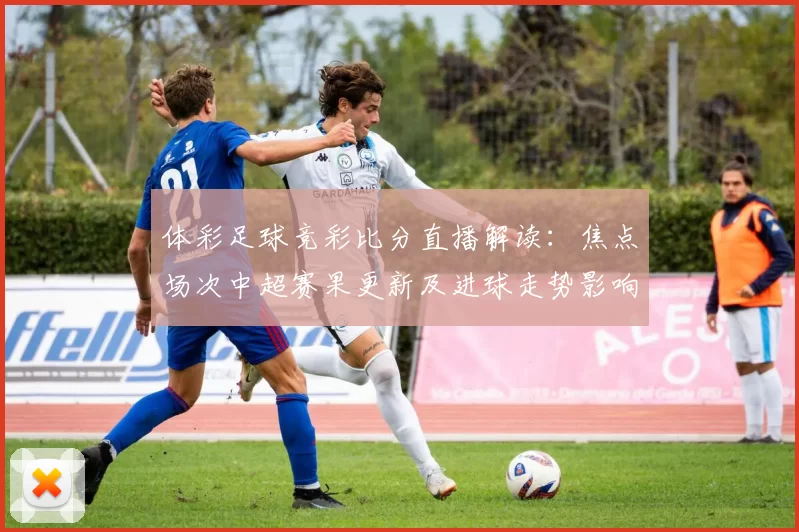 体彩足球竞彩比分直播解读:焦点场次中超赛果更新及进球走势影响分析