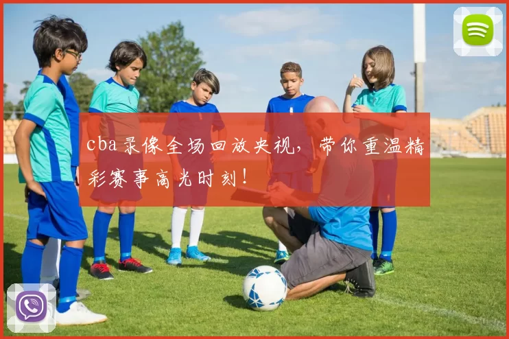 cba录像全场回放央视，带你重温精彩赛事高光时刻！