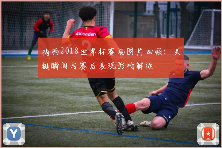 梅西2018世界杯赛场图片回顾：关键瞬间与赛后表现影响解读