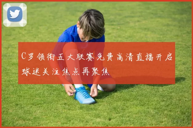 C罗领衔五大联赛免费高清直播开启球迷关注焦点再聚焦