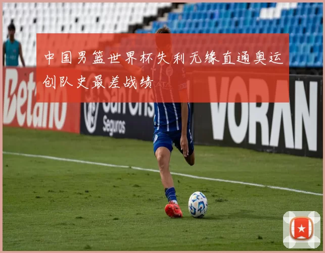 中国男篮世界杯失利无缘直通奥运创队史最差战绩