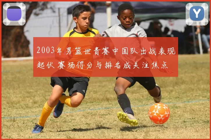2003年男篮世青赛中国队出战表现起伏 赛场得分与排名成关注焦点