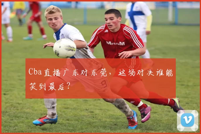 Cba直播广东对东莞,这场对决谁能笑到最后?